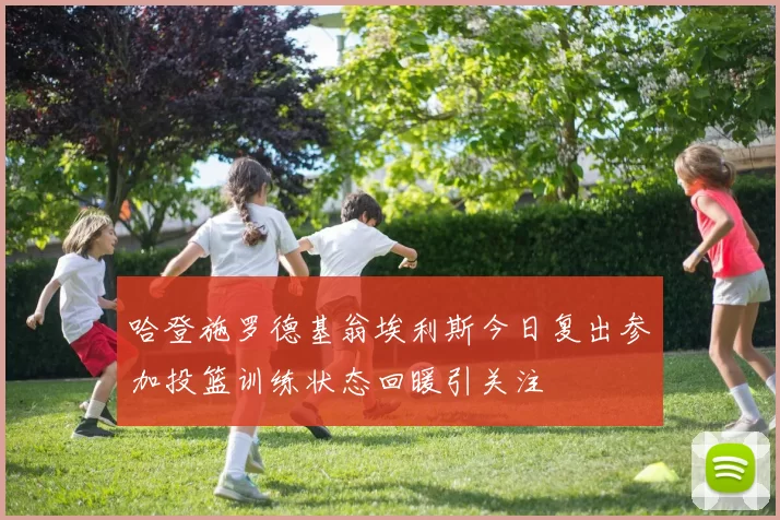 哈登施罗德基翁埃利斯今日复出参加投篮训练状态回暖引关注