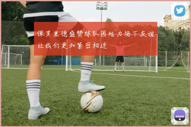 保罗里德盛赞球队团结力场下友谊让我们更加紧密相连