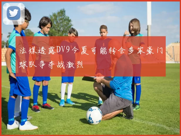 法媒透露DV9今夏可能转会多家豪门球队争夺战激烈