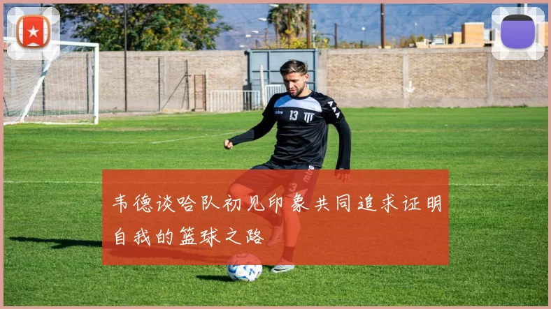 韦德谈哈队初见印象共同追求证明自我的篮球之路