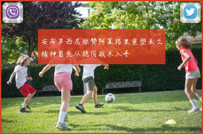 安布罗西尼称赞阿莱格里重塑米兰精神首先从稳固战术入手