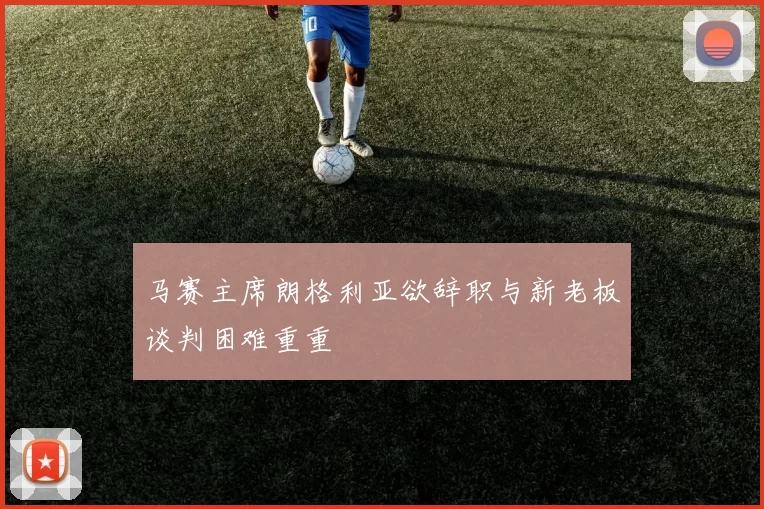 马赛主席朗格利亚欲辞职与新老板谈判困难重重