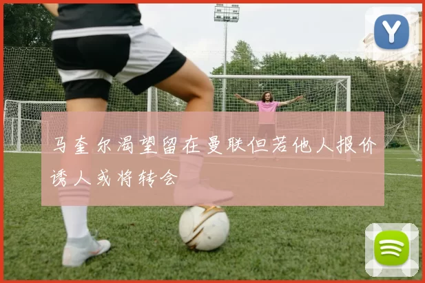 马奎尔渴望留在曼联但若他人报价诱人或将转会