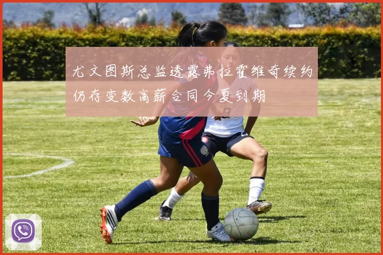 尤文图斯总监透露弗拉霍维奇续约仍存变数高薪合同今夏到期