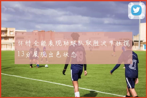 怀特全能表现助球队取胜次节独揽13分展现出色状态