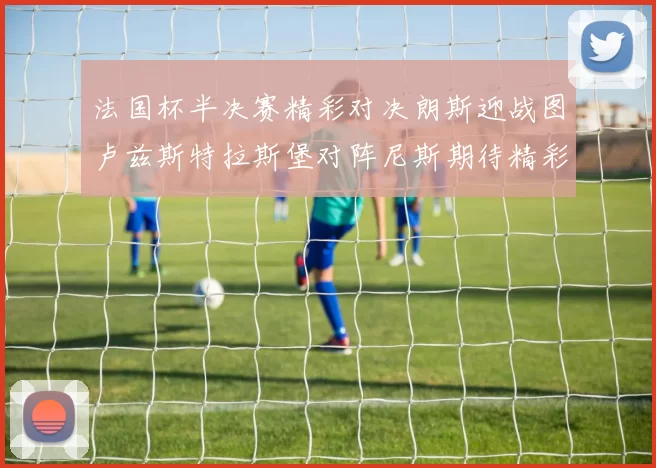 法国杯半决赛精彩对决朗斯迎战图卢兹斯特拉斯堡对阵尼斯期待精彩表现