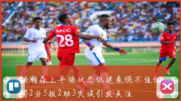 杨瀚森上半场状态低迷表现不佳仅得2分5板2助3失误引发关注