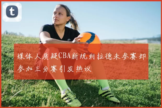 媒体人质疑CBA新规利拉德未参赛却参加三分赛引发热议