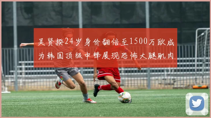 吴贤揆24岁身价翻倍至1500万欧成为韩国顶级中锋展现恐怖大腿肌肉