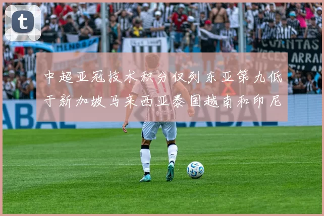 中超亚冠技术积分仅列东亚第九低于新加坡马来西亚泰国越南和印尼