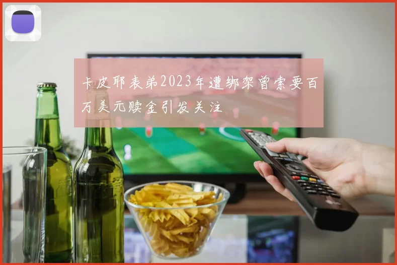 卡皮耶表弟2023年遭绑架曾索要百万美元赎金引发关注