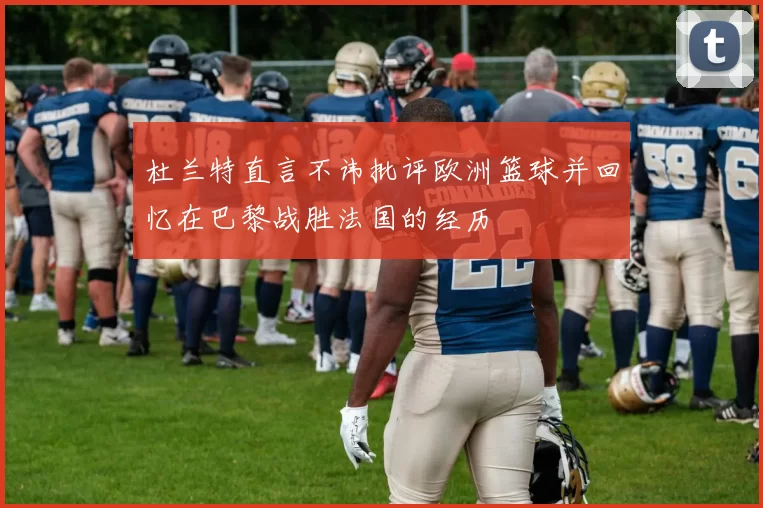 杜兰特直言不讳批评欧洲篮球并回忆在巴黎战胜法国的经历