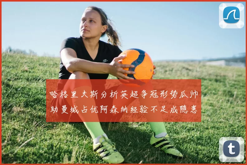 哈格里夫斯分析英超争冠形势瓜帅助曼城占优阿森纳经验不足成隐患