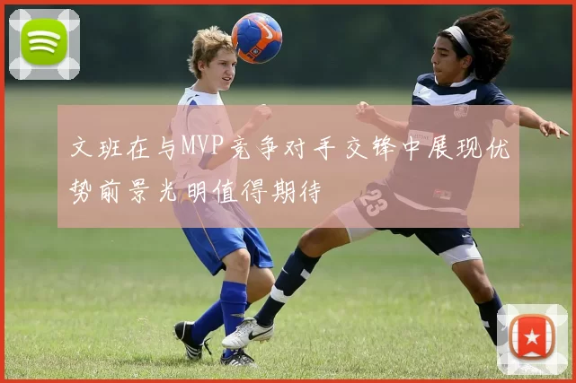 文班在与MVP竞争对手交锋中展现优势前景光明值得期待