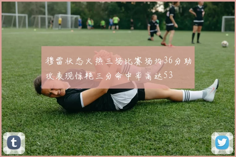 穆雷状态火热三场比赛场均36分助攻表现惊艳三分命中率高达53