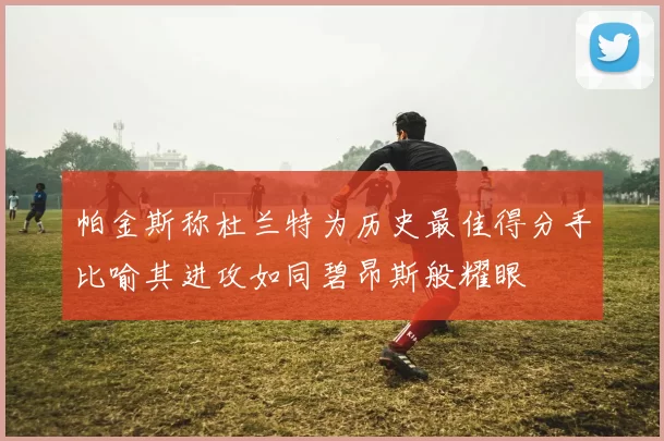 帕金斯称杜兰特为历史最佳得分手比喻其进攻如同碧昂斯般耀眼