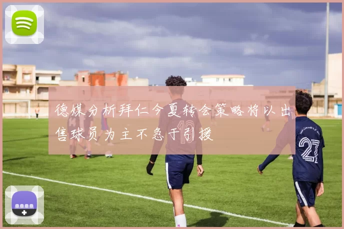 德媒分析拜仁今夏转会策略将以出售球员为主不急于引援