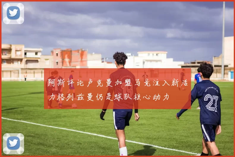 阿斯评论卢克曼加盟马竞注入新活力格列兹曼仍是球队核心动力