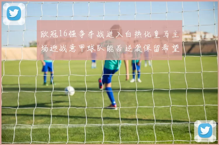 欧冠16强争夺战进入白热化皇马主场迎战意甲球队能否逆袭保留希望
