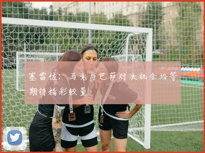塞雷佐：马竞与巴萨对决机会均等期待精彩较量