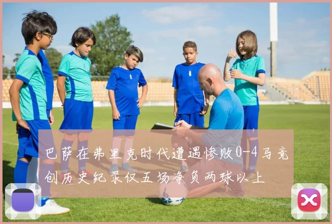 巴萨在弗里克时代遭遇惨败0-4马竞创历史纪录仅五场净负两球以上