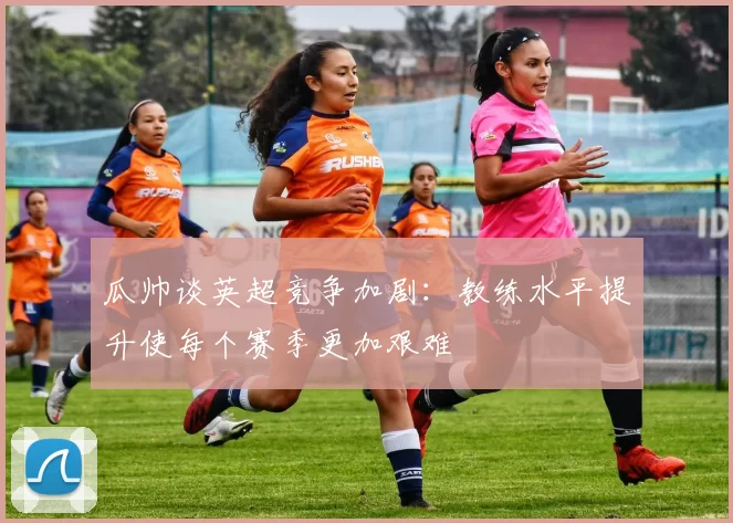 瓜帅谈英超竞争加剧：教练水平提升使每个赛季更加艰难