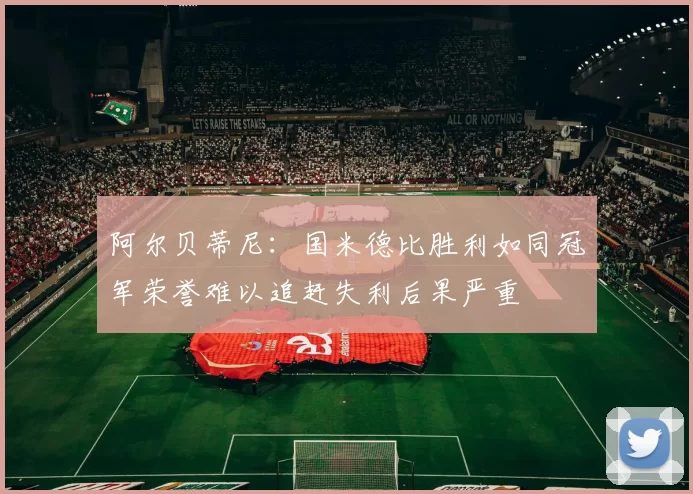 阿尔贝蒂尼：国米德比胜利如同冠军荣誉难以追赶失利后果严重