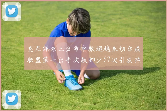 克尼佩尔三分命中数超越米切尔成联盟第一出手次数却少57次引发热议