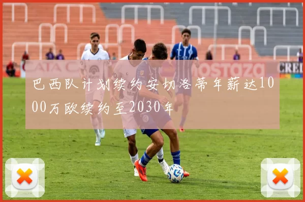 巴西队计划续约安切洛蒂年薪达1000万欧续约至2030年