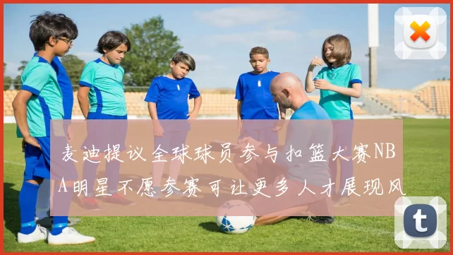 麦迪提议全球球员参与扣篮大赛NBA明星不愿参赛可让更多人才展现风采