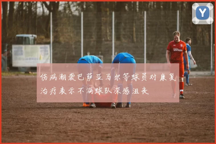 伤病潮袭巴萨亚马尔等球员对康复治疗表示不满球队深感沮丧