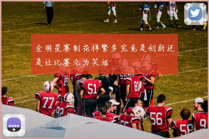 全明星赛制花样繁多究竟是创新还是让比赛沦为笑话