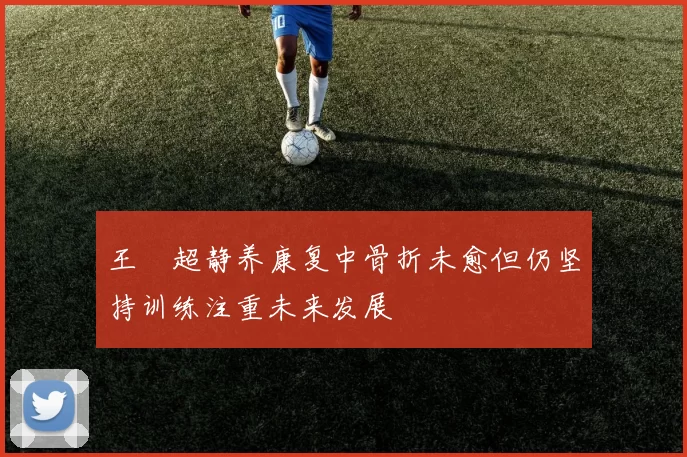 王燊超静养康复中骨折未愈但仍坚持训练注重未来发展