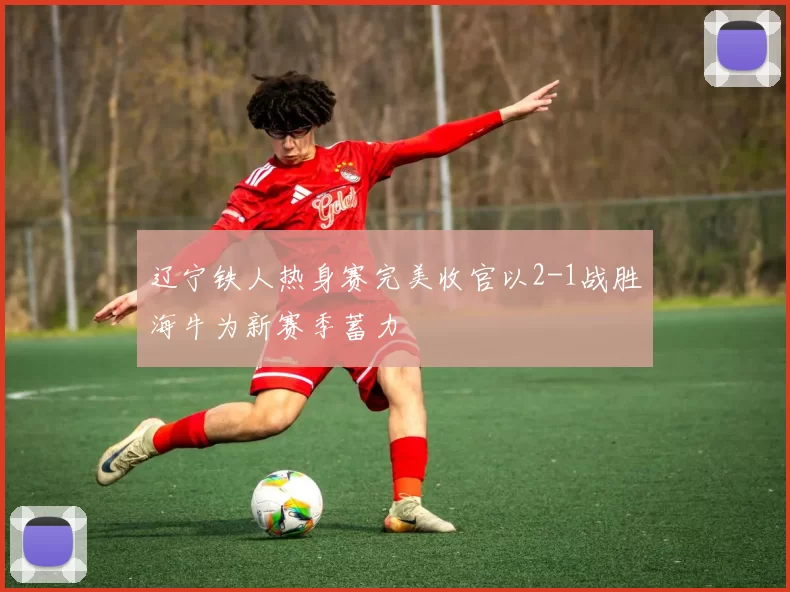 辽宁铁人热身赛完美收官以2-1战胜海牛为新赛季蓄力