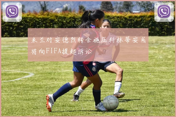 米兰对安德烈转会施压科林蒂安或将向FIFA提起诉讼