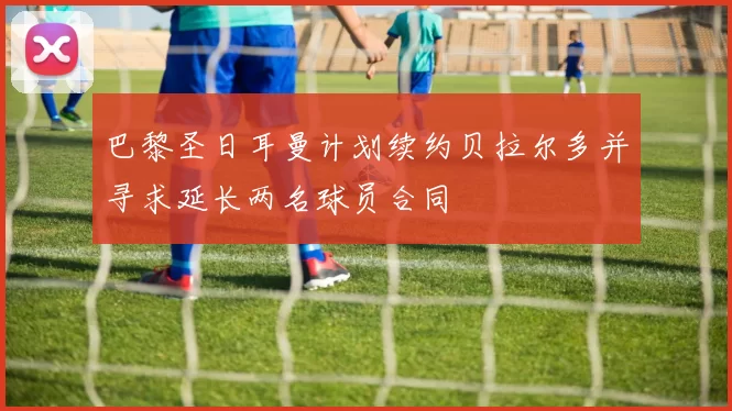 巴黎圣日耳曼计划续约贝拉尔多并寻求延长两名球员合同