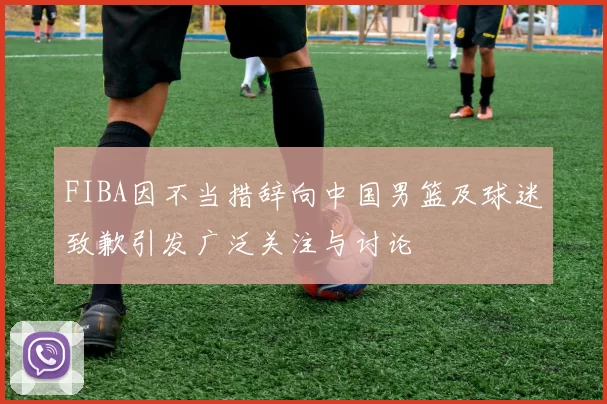 FIBA因不当措辞向中国男篮及球迷致歉引发广泛关注与讨论